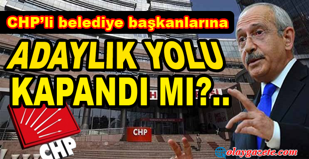 CHP’Lİ BELEDİYE BAŞKANLARINA  ADAYLIK YOLU KAPANDI MI?..