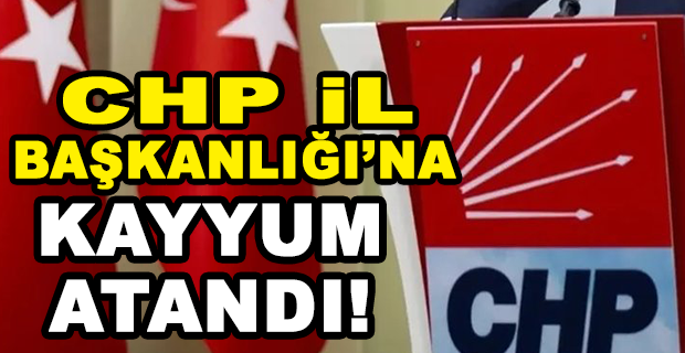 CHP İL BAŞKANLIĞI’NA KAYYUM ATANDI!